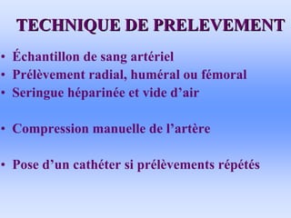 TECHNIQUE DE PRELEVEMENT
TECHNIQUE DE PRELEVEMENT
• Échantillon de sang artériel
• Prélèvement radial, huméral ou fémoral
• Seringue héparinée et vide d’air
• Compression manuelle de l’artère
• Pose d’un cathéter si prélèvements répétés
 