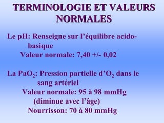 TERMINOLOGIE ET VALEURS
TERMINOLOGIE ET VALEURS
NORMALES
NORMALES
• Le pH: Renseigne sur l’équilibre acido-
basique
Valeur normale: 7,40 +/- 0,02
• La PaO2: Pression partielle d’O2 dans le
sang artériel
Valeur normale: 95 à 98 mmHg
(diminue avec l’âge)
Nourrisson: 70 à 80 mmHg
 