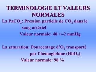TERMINOLOGIE ET VALEURS
TERMINOLOGIE ET VALEURS
NORMALES
NORMALES
• La PaCO2: Pression partielle de CO2 dans le
sang artériel
Valeur normale: 40 +/-2 mmHg
• La saturation: Pourcentage d’O2 transporté
par l’hémoglobine (HbO2)
Valeur normale: 98 %
 