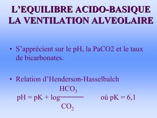 L
L’
’EQUILIBRE ACIDO
EQUILIBRE ACIDO-
-BASIQUE
BASIQUE
LA VENTILATION ALVEOLAIRE
LA VENTILATION ALVEOLAIRE
• S’apprécient sur le pH, la PaCO2 et le taux
de bicarbonates.
• Relation d’Henderson-Hasselbalch
HCO3
pH = pK + log où pK = 6,1
CO2
 