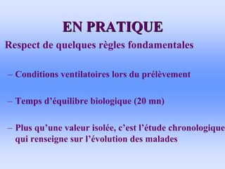 EN PRATIQUE
EN PRATIQUE
• Respect de quelques règles fondamentales
– Conditions ventilatoires lors du prélèvement
– Temps d’équilibre biologique (20 mn)
– Plus qu’une valeur isolée, c’est l’étude chronologique
qui renseigne sur l’évolution des malades
 