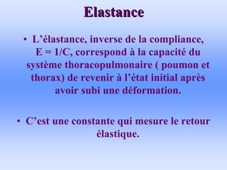 Elastance
Elastance
• L’élastance, inverse de la compliance,
E = 1/C, correspond à la capacité du
système thoracopulmonaire ( poumon et
thorax) de revenir à l’état initial après
avoir subi une déformation.
• C’est une constante qui mesure le retour
élastique.
 