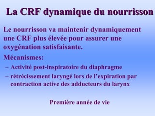 La CRF dynamique du nourrisson
La CRF dynamique du nourrisson
• Le nourrisson va maintenir dynamiquement
une CRF plus élevée pour assurer une
oxygénation satisfaisante.
• Mécanismes:
– Activité post-inspiratoire du diaphragme
– rétrécissement laryngé lors de l’expiration par
contraction active des adducteurs du larynx
Première année de vie
 
