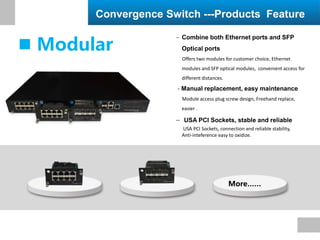  Combine both Ethernet ports and SFP
Optical ports
Offers two modules for customer choice, Ethernet
modules and SFP optical modules, convenient access for
different distances.
- Manual replacement, easy maintenance
Module access plug screw design, Freehand replace,
easier .
 USA PCI Sockets, stable and reliable
USA PCI Sockets, connection and reliable stability,
Anti-inteference easy to oxidize.
Convergence Switch ---Products Feature
 Modular
More……
 