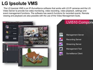 LVI510 Compone
The LG Ipsolute VMS is an IP-Surveillance software that works with LG IP cameras and the LG
Video Server to provide live video monitoring, video recording, video playback, settings and
event management functions. The software has search functions for recorded events. Remote
viewing and playback are also possible with the use of the Video Management Suite.
LG Ipsolute VMS
Management Server
Recording Server
Streaming Server
Management Tool
Surveillance Client
 