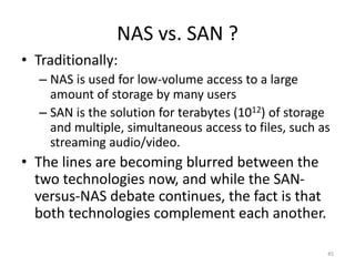 NAS vs. SAN ?
• Traditionally:
– NAS is used for low-volume access to a large
amount of storage by many users
– SAN is the solution for terabytes (1012) of storage
and multiple, simultaneous access to files, such as
streaming audio/video.
• The lines are becoming blurred between the
two technologies now, and while the SAN-
versus-NAS debate continues, the fact is that
both technologies complement each another.
45
 