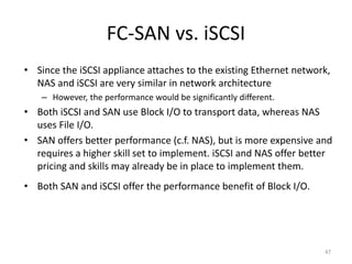 FC-SAN vs. iSCSI
• Since the iSCSI appliance attaches to the existing Ethernet network,
NAS and iSCSI are very similar in network architecture
– However, the performance would be significantly different.
• Both iSCSI and SAN use Block I/O to transport data, whereas NAS
uses File I/O.
• SAN offers better performance (c.f. NAS), but is more expensive and
requires a higher skill set to implement. iSCSI and NAS offer better
pricing and skills may already be in place to implement them.
• Both SAN and iSCSI offer the performance benefit of Block I/O.
47
 