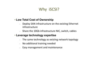 48
48
Why iSCSI?
• Low Total Cost of Ownership
– Deploy SAN infrastructure on the existing Ethernet
infrastructure
– Share the 10Gb infrastructure NIC, switch, cables
• Leverage technology expertise
– The same technology as existing network topology
– No additional training needed
– Easy management and maintenance
 
