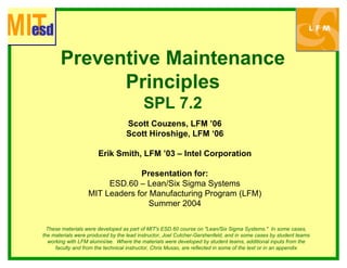 Preventive Maintenance
Principles
SPL 7.2
Scott Couzens, LFM ’06
Scott Hiroshige, LFM ‘06
Presentation for:
Summer 2004
i
Erik Smith, LFM ’03 – Intel Corporation
ESD.60 – Lean/Six Sigma Systems
MIT Leaders for Manufacturing Program (LFM)
These materials were developed as part of MIT's ESD.60 course on "Lean/Six Sigma Systems." In some cases,
the materials were produced by the lead instructor, Joel Cutcher-Gershenfeld, and in some cases by student teams
working with LFM alumni/ae. Where the materials were developed by student teams, additional nputs from the
faculty and from the technical instructor, Chris Musso, are reflected in some of the text or in an appendix
 