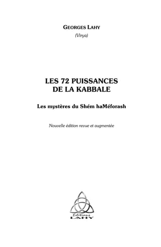 GEORGES LAHY
                  (Virya)




  LES 72 PUISSANCES
    DE LA KABBALE

Les mystères du Shém haMéforash


    Nouvelle édition revue et augmentée
 