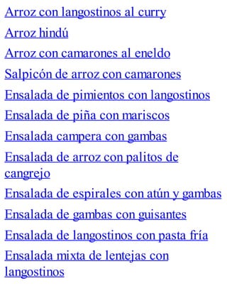 Arroz con langostinos al curry
Arroz hindú
Arroz con camarones al eneldo
Salpicón de arroz con camarones
Ensalada de pimientos con langostinos
Ensalada de piña con mariscos
Ensalada campera con gambas
Ensalada de arroz con palitos de
cangrejo
Ensalada de espirales con atún y gambas
Ensalada de gambas con guisantes
Ensalada de langostinos con pasta fría
Ensalada mixta de lentejas con
langostinos
 