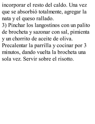 incorporar el resto del caldo. Una vez
que se absorbió totalmente, agregar la
nata y el queso rallado.
3) Pinchar los langostinos con un palito
de brocheta y sazonar con sal, pimienta
y un chorrito de aceite de oliva.
Precalentar la parrilla y cocinar por 3
minutos, dando vuelta la brocheta una
sola vez. Servir sobre el risotto.
 