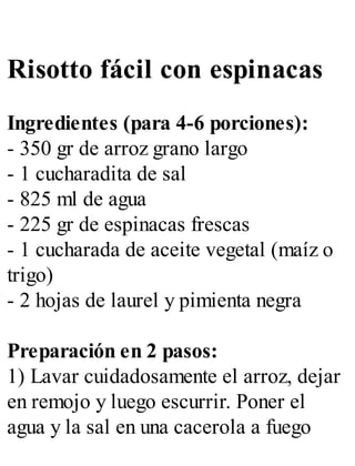 Risotto fácil con espinacas
Ingredientes (para 4-6 porciones):
- 350 gr de arroz grano largo
- 1 cucharadita de sal
- 825 ml de agua
- 225 gr de espinacas frescas
- 1 cucharada de aceite vegetal (maíz o
trigo)
- 2 hojas de laurel y pimienta negra
Preparación en 2 pasos:
1) Lavar cuidadosamente el arroz, dejar
en remojo y luego escurrir. Poner el
agua y la sal en una cacerola a fuego
 