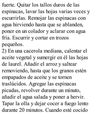 fuerte. Quitar los tallos duros de las
espinacas, lavar las hojas varias veces y
escurrirlas. Remojar las espinacas con
agua hirviendo hasta que se ablanden,
poner en un colador y aclarar con agua
fría. Escurrir y cortar en trozos
pequeños.
2) En una cacerola mediana, calentar el
aceite vegetal y sumergir en él las hojas
de laurel. Añadir el arroz y saltear
removiendo, hasta que los granos estén
empapados de aceite y se tornen
traslúcidos. Agregar las espinacas
picadas, revolver durante un minuto,
añadir el agua salada y poner a hervir.
Tapar la olla y dejar cocer a fuego lento
durante 20 minutos. Cuando esté cocido
 