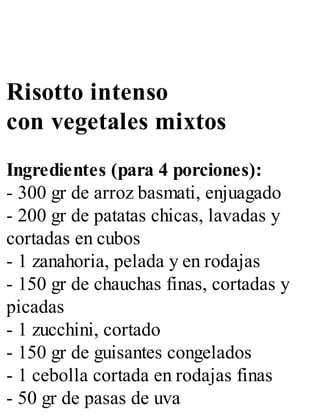 Risotto intenso
con vegetales mixtos
Ingredientes (para 4 porciones):
- 300 gr de arroz basmati, enjuagado
- 200 gr de patatas chicas, lavadas y
cortadas en cubos
- 1 zanahoria, pelada y en rodajas
- 150 gr de chauchas finas, cortadas y
picadas
- 1 zucchini, cortado
- 150 gr de guisantes congelados
- 1 cebolla cortada en rodajas finas
- 50 gr de pasas de uva
 