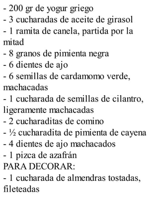 - 200 gr de yogur griego
- 3 cucharadas de aceite de girasol
- 1 ramita de canela, partida por la
mitad
- 8 granos de pimienta negra
- 6 dientes de ajo
- 6 semillas de cardamomo verde,
machacadas
- 1 cucharada de semillas de cilantro,
ligeramente machacadas
- 2 cucharaditas de comino
- ½ cucharadita de pimienta de cayena
- 4 dientes de ajo machacados
- 1 pizca de azafrán
PARA DECORAR:
- 1 cucharada de almendras tostadas,
fileteadas
 