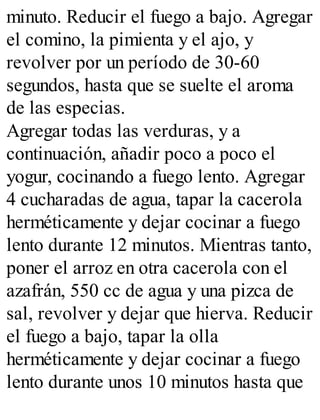 minuto. Reducir el fuego a bajo. Agregar
el comino, la pimienta y el ajo, y
revolver por un período de 30-60
segundos, hasta que se suelte el aroma
de las especias.
Agregar todas las verduras, y a
continuación, añadir poco a poco el
yogur, cocinando a fuego lento. Agregar
4 cucharadas de agua, tapar la cacerola
herméticamente y dejar cocinar a fuego
lento durante 12 minutos. Mientras tanto,
poner el arroz en otra cacerola con el
azafrán, 550 cc de agua y una pizca de
sal, revolver y dejar que hierva. Reducir
el fuego a bajo, tapar la olla
herméticamente y dejar cocinar a fuego
lento durante unos 10 minutos hasta que
 
