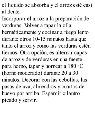 el líquido se absorba y el arroz esté casi
al dente.
Incorporar el arroz a la preparación de
verduras. V
olver a tapar la olla
herméticamente y cocinar a fuego lento
durante otros 10-15 minutos hasta que
tanto el arroz y como las verduras estén
tiernos. Otra opción, es alternar capas
de arroz y de verduras en una fuente
para horno, tapar y hornear a 180 ºC
(horno moderado) durante 20 a 30
minutos. Decorar con las cebollas, las
pasas de uva, almendras y cuartos de
huevo por arriba. Esparcir cilantro
picado y servir.
 