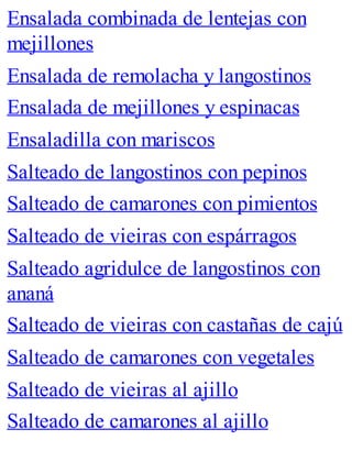 Ensalada combinada de lentejas con
mejillones
Ensalada de remolacha y langostinos
Ensalada de mejillones y espinacas
Ensaladilla con mariscos
Salteado de langostinos con pepinos
Salteado de camarones con pimientos
Salteado de vieiras con espárragos
Salteado agridulce de langostinos con
ananá
Salteado de vieiras con castañas de cajú
Salteado de camarones con vegetales
Salteado de vieiras al ajillo
Salteado de camarones al ajillo
 