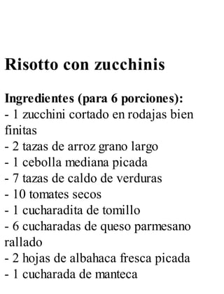 Risotto con zucchinis
Ingredientes (para 6 porciones):
- 1 zucchini cortado en rodajas bien
finitas
- 2 tazas de arroz grano largo
- 1 cebolla mediana picada
- 7 tazas de caldo de verduras
- 10 tomates secos
- 1 cucharadita de tomillo
- 6 cucharadas de queso parmesano
rallado
- 2 hojas de albahaca fresca picada
- 1 cucharada de manteca
 