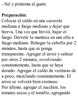 - Sal y pimienta al gusto
Preparación:
Colocar el caldo en una cacerola
mediana a fuego mediano y dejar que
hierva. Una vez que hirvió, bajar el
fuego. Derretir la manteca en una olla a
fuego mediano. Rehogar la cebolla por 2
minutos, hasta que se ponga
transparente. Agregar el arroz y saltear
por otros 2 minutos, revolviendo
constantemente, hasta que se haya
dorado. Agregar el caldo de verduras de
a poco, mezclando constantemente. El
arroz se volverá bien cremoso.
Por último, agregar el zucchini, los
tomates secos y el tomillo, agregando
 