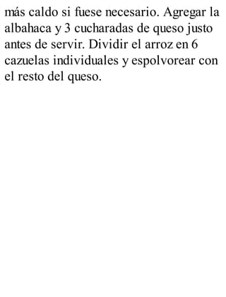 más caldo si fuese necesario. Agregar la
albahaca y 3 cucharadas de queso justo
antes de servir. Dividir el arroz en 6
cazuelas individuales y espolvorear con
el resto del queso.
 