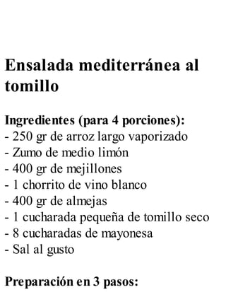 Ensalada mediterránea al
tomillo
Ingredientes (para 4 porciones):
- 250 gr de arroz largo vaporizado
- Zumo de medio limón
- 400 gr de mejillones
- 1 chorrito de vino blanco
- 400 gr de almejas
- 1 cucharada pequeña de tomillo seco
- 8 cucharadas de mayonesa
- Sal al gusto
Preparación en 3 pasos:
 