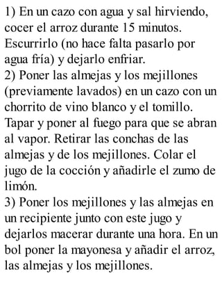 1) En un cazo con agua y sal hirviendo,
cocer el arroz durante 15 minutos.
Escurrirlo (no hace falta pasarlo por
agua fría) y dejarlo enfriar.
2) Poner las almejas y los mejillones
(previamente lavados) en un cazo con un
chorrito de vino blanco y el tomillo.
Tapar y poner al fuego para que se abran
al vapor. Retirar las conchas de las
almejas y de los mejillones. Colar el
jugo de la cocción y añadirle el zumo de
limón.
3) Poner los mejillones y las almejas en
un recipiente junto con este jugo y
dejarlos macerar durante una hora. En un
bol poner la mayonesa y añadir el arroz,
las almejas y los mejillones.
 