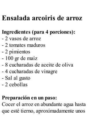 Ensalada arcoiris de arroz
Ingredientes (para 4 porciones):
- 2 vasos de arroz
- 2 tomates maduros
- 2 pimientos
- 100 gr de maíz
- 8 cucharadas de aceite de oliva
- 4 cucharadas de vinagre
- Sal al gusto
- 2 cebollas
Preparación en un paso:
Cocer el arroz en abundante agua hasta
que esté tierno, aproximadamente unos
 