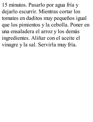15 minutos. Pasarlo por agua fría y
dejarlo escurrir. Mientras cortar los
tomates en daditos muy pequeños igual
que los pimientos y la cebolla. Poner en
una ensaladera el arroz y los demás
ingredientes. Aliñar con el aceite el
vinagre y la sal. Servirla muy fría.
 