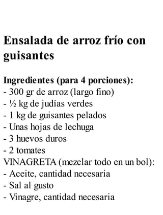 Ensalada de arroz frío con
guisantes
Ingredientes (para 4 porciones):
- 300 gr de arroz (largo fino)
- ½ kg de judías verdes
- 1 kg de guisantes pelados
- Unas hojas de lechuga
- 3 huevos duros
- 2 tomates
VINAGRETA (mezclar todo en un bol):
- Aceite, cantidad necesaria
- Sal al gusto
- Vinagre, cantidad necesaria
 