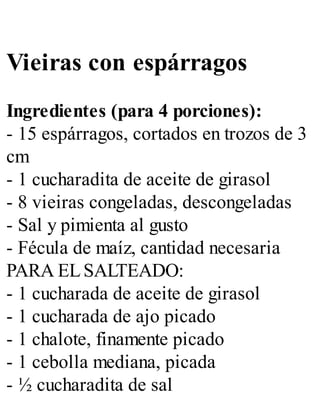 Vieiras con espárragos
Ingredientes (para 4 porciones):
- 15 espárragos, cortados en trozos de 3
cm
- 1 cucharadita de aceite de girasol
- 8 vieiras congeladas, descongeladas
- Sal y pimienta al gusto
- Fécula de maíz, cantidad necesaria
PARA ELSALTEADO:
- 1 cucharada de aceite de girasol
- 1 cucharada de ajo picado
- 1 chalote, finamente picado
- 1 cebolla mediana, picada
- ½ cucharadita de sal
 