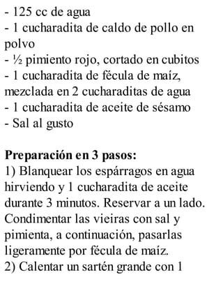 - 125 cc de agua
- 1 cucharadita de caldo de pollo en
polvo
- ½ pimiento rojo, cortado en cubitos
- 1 cucharadita de fécula de maíz,
mezclada en 2 cucharaditas de agua
- 1 cucharadita de aceite de sésamo
- Sal al gusto
Preparación en 3 pasos:
1) Blanquear los espárragos en agua
hirviendo y 1 cucharadita de aceite
durante 3 minutos. Reservar a un lado.
Condimentar las vieiras con sal y
pimienta, a continuación, pasarlas
ligeramente por fécula de maíz.
2) Calentar un sartén grande con 1
 