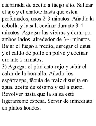 cucharada de aceite a fuego alto. Saltear
el ajo y el chalote hasta que estén
perfumados, unos 2-3 minutos. Añadir la
cebolla y la sal, cocinar durante 3-4
minutos. Agregar las vieiras y dorar por
ambos lados, alrededor de 3-4 minutos.
Bajar el fuego a medio, agregar el agua
y el caldo de pollo en polvo y cocinar
durante 2 minutos.
3) Agregar el pimiento rojo y subir el
calor de la hornalla. Añadir los
espárragos, fécula de maíz disuelta en
agua, aceite de sésamo y sal a gusto.
Revolver hasta que la salsa esté
ligeramente espesa. Servir de inmediato
en platos hondos.
 