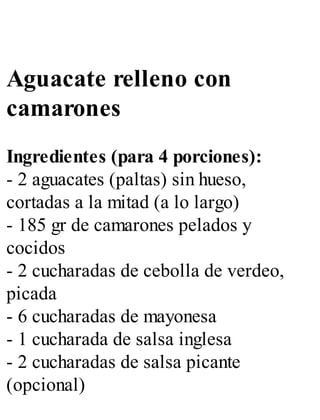 Aguacate relleno con
camarones
Ingredientes (para 4 porciones):
- 2 aguacates (paltas) sin hueso,
cortadas a la mitad (a lo largo)
- 185 gr de camarones pelados y
cocidos
- 2 cucharadas de cebolla de verdeo,
picada
- 6 cucharadas de mayonesa
- 1 cucharada de salsa inglesa
- 2 cucharadas de salsa picante
(opcional)
 