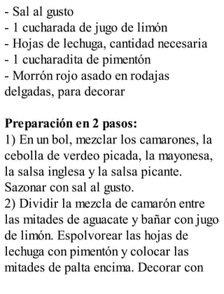 - Sal al gusto
- 1 cucharada de jugo de limón
- Hojas de lechuga, cantidad necesaria
- 1 cucharadita de pimentón
- Morrón rojo asado en rodajas
delgadas, para decorar
Preparación en 2 pasos:
1) En un bol, mezclar los camarones, la
cebolla de verdeo picada, la mayonesa,
la salsa inglesa y la salsa picante.
Sazonar con sal al gusto.
2) Dividir la mezcla de camarón entre
las mitades de aguacate y bañar con jugo
de limón. Espolvorear las hojas de
lechuga con pimentón y colocar las
mitades de palta encima. Decorar con
 