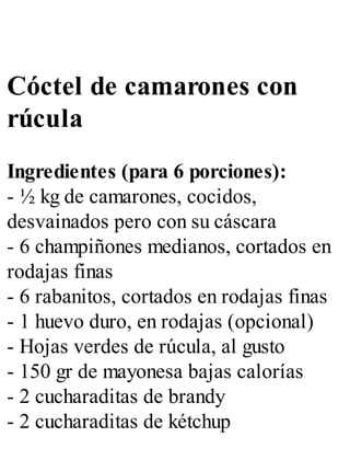 Cóctel de camarones con
rúcula
Ingredientes (para 6 porciones):
- ½ kg de camarones, cocidos,
desvainados pero con su cáscara
- 6 champiñones medianos, cortados en
rodajas finas
- 6 rabanitos, cortados en rodajas finas
- 1 huevo duro, en rodajas (opcional)
- Hojas verdes de rúcula, al gusto
- 150 gr de mayonesa bajas calorías
- 2 cucharaditas de brandy
- 2 cucharaditas de kétchup
 