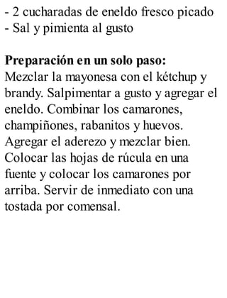 - 2 cucharadas de eneldo fresco picado
- Sal y pimienta al gusto
Preparación en un solo paso:
Mezclar la mayonesa con el kétchup y
brandy. Salpimentar a gusto y agregar el
eneldo. Combinar los camarones,
champiñones, rabanitos y huevos.
Agregar el aderezo y mezclar bien.
Colocar las hojas de rúcula en una
fuente y colocar los camarones por
arriba. Servir de inmediato con una
tostada por comensal.
 