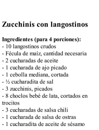 Zucchinis con langostinos
Ingredientes (para 4 porciones):
- 10 langostinos crudos
- Fécula de maíz, cantidad necesaria
- 2 cucharadas de aceite
- 1 cucharada de ajo picado
- 1 cebolla mediana, cortada
- ½ cucharadita de sal
- 3 zucchinis, picados
- 8 choclos bebé de lata, cortados en
trocitos
- 3 cucharadas de salsa chili
- 1 cucharada de salsa de ostras
- 1 cucharadita de aceite de sésamo
 