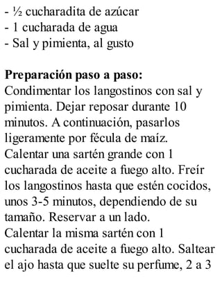 - ½ cucharadita de azúcar
- 1 cucharada de agua
- Sal y pimienta, al gusto
Preparación paso a paso:
Condimentar los langostinos con sal y
pimienta. Dejar reposar durante 10
minutos. A continuación, pasarlos
ligeramente por fécula de maíz.
Calentar una sartén grande con 1
cucharada de aceite a fuego alto. Freír
los langostinos hasta que estén cocidos,
unos 3-5 minutos, dependiendo de su
tamaño. Reservar a un lado.
Calentar la misma sartén con 1
cucharada de aceite a fuego alto. Saltear
el ajo hasta que suelte su perfume, 2 a 3
 
