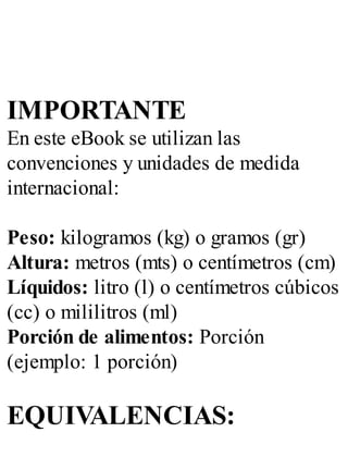 IMPORTANTE
En este eBook se utilizan las
convenciones y unidades de medida
internacional:
Peso: kilogramos (kg) o gramos (gr)
Altura: metros (mts) o centímetros (cm)
Líquidos: litro (l) o centímetros cúbicos
(cc) o mililitros (ml)
Porción de alimentos: Porción
(ejemplo: 1 porción)
EQUIVALENCIAS:
 