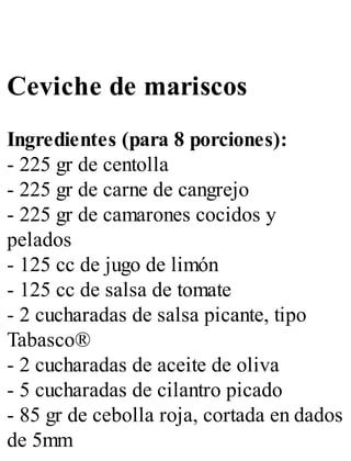 Ceviche de mariscos
Ingredientes (para 8 porciones):
- 225 gr de centolla
- 225 gr de carne de cangrejo
- 225 gr de camarones cocidos y
pelados
- 125 cc de jugo de limón
- 125 cc de salsa de tomate
- 2 cucharadas de salsa picante, tipo
Tabasco®
- 2 cucharadas de aceite de oliva
- 5 cucharadas de cilantro picado
- 85 gr de cebolla roja, cortada en dados
de 5mm
 