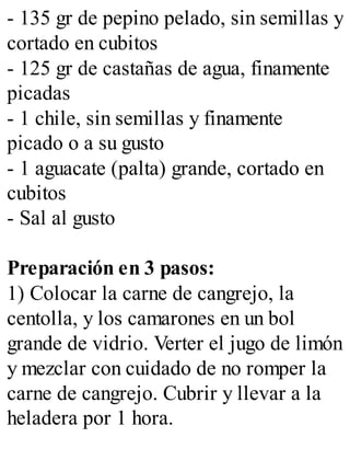 - 135 gr de pepino pelado, sin semillas y
cortado en cubitos
- 125 gr de castañas de agua, finamente
picadas
- 1 chile, sin semillas y finamente
picado o a su gusto
- 1 aguacate (palta) grande, cortado en
cubitos
- Sal al gusto
Preparación en 3 pasos:
1) Colocar la carne de cangrejo, la
centolla, y los camarones en un bol
grande de vidrio. Verter el jugo de limón
y mezclar con cuidado de no romper la
carne de cangrejo. Cubrir y llevar a la
heladera por 1 hora.
 