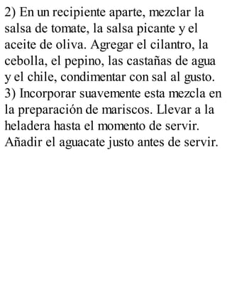 2) En un recipiente aparte, mezclar la
salsa de tomate, la salsa picante y el
aceite de oliva. Agregar el cilantro, la
cebolla, el pepino, las castañas de agua
y el chile, condimentar con sal al gusto.
3) Incorporar suavemente esta mezcla en
la preparación de mariscos. Llevar a la
heladera hasta el momento de servir.
Añadir el aguacate justo antes de servir.
 