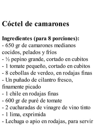 Cóctel de camarones
Ingredientes (para 8 porciones):
- 650 gr de camarones medianos
cocidos, pelados y fríos
- ½ pepino grande, cortado en cubitos
- 1 tomate pequeño, cortado en cubitos
- 8 cebollas de verdeo, en rodajas finas
- Un puñado de cilantro fresco,
finamente picado
- 1 chile en rodajas finas
- 600 gr de puré de tomate
- 2 cucharadas de vinagre de vino tinto
- 1 lima, exprimida
- Lechuga o apio en rodajas, para servir
 