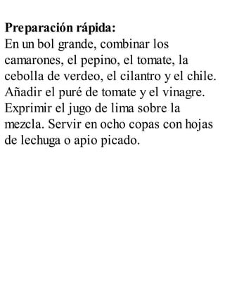 Preparación rápida:
En un bol grande, combinar los
camarones, el pepino, el tomate, la
cebolla de verdeo, el cilantro y el chile.
Añadir el puré de tomate y el vinagre.
Exprimir el jugo de lima sobre la
mezcla. Servir en ocho copas con hojas
de lechuga o apio picado.
 