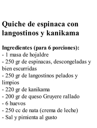 Quiche de espinaca con
langostinos y kanikama
Ingredientes (para 6 porciones):
- 1 masa de hojaldre
- 250 gr de espinacas, descongeladas y
bien escurridas
- 250 gr de langostinos pelados y
limpios
- 220 gr de kanikama
- 200 gr de queso Gruyere rallado
- 6 huevos
- 250 cc de nata (crema de leche)
- Sal y pimienta al gusto
 