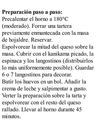 Preparación paso a paso:
Precalentar el horno a 180°C
(moderado). Forrar una tartera
previamente enmantecada con la masa
de hojaldre. Reservar.
Espolvorear la mitad del queso sobre la
masa. Cubrir con el kanikama picado, la
espinaca y los langostinos (distribuirlos
lo más uniformemente posible). Guardar
6 o 7 langostinos para decorar.
Batir los huevos en un bol. Añadir la
crema de leche y salpimentar a gusto.
Verter la preparación sobre la tarta y
espolvorear con el resto del queso
rallado. Llevar al horno durante 45
minutos.
 