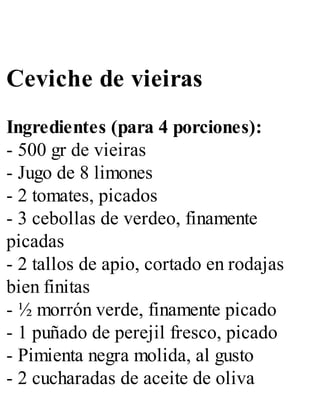 Ceviche de vieiras
Ingredientes (para 4 porciones):
- 500 gr de vieiras
- Jugo de 8 limones
- 2 tomates, picados
- 3 cebollas de verdeo, finamente
picadas
- 2 tallos de apio, cortado en rodajas
bien finitas
- ½ morrón verde, finamente picado
- 1 puñado de perejil fresco, picado
- Pimienta negra molida, al gusto
- 2 cucharadas de aceite de oliva
 