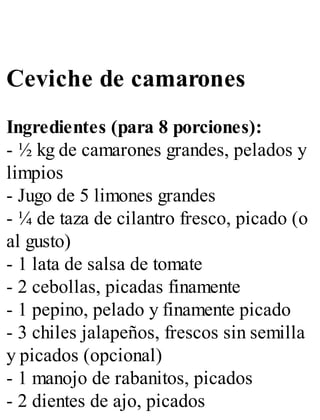 Ceviche de camarones
Ingredientes (para 8 porciones):
- ½ kg de camarones grandes, pelados y
limpios
- Jugo de 5 limones grandes
- ¼ de taza de cilantro fresco, picado (o
al gusto)
- 1 lata de salsa de tomate
- 2 cebollas, picadas finamente
- 1 pepino, pelado y finamente picado
- 3 chiles jalapeños, frescos sin semilla
y picados (opcional)
- 1 manojo de rabanitos, picados
- 2 dientes de ajo, picados
 
